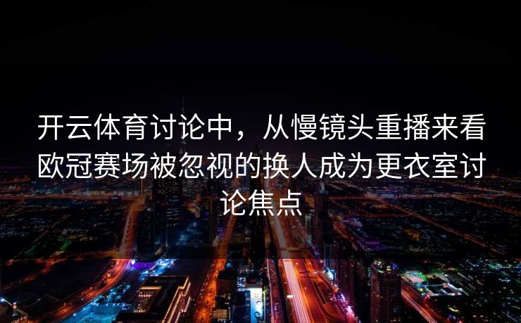 开云体育讨论中，从慢镜头重播来看欧冠赛场被忽视的换人成为更衣室讨论焦点