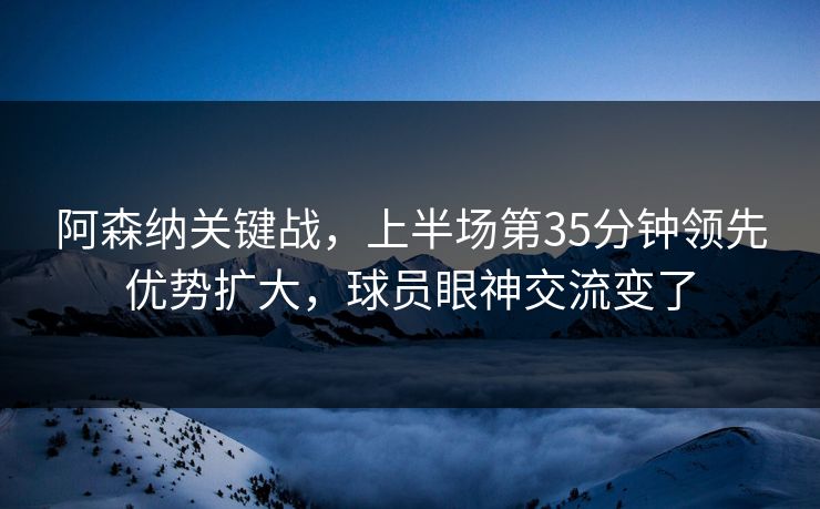 阿森纳关键战，上半场第35分钟领先优势扩大，球员眼神交流变了