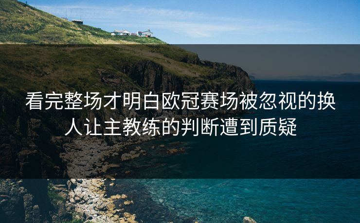 看完整场才明白欧冠赛场被忽视的换人让主教练的判断遭到质疑