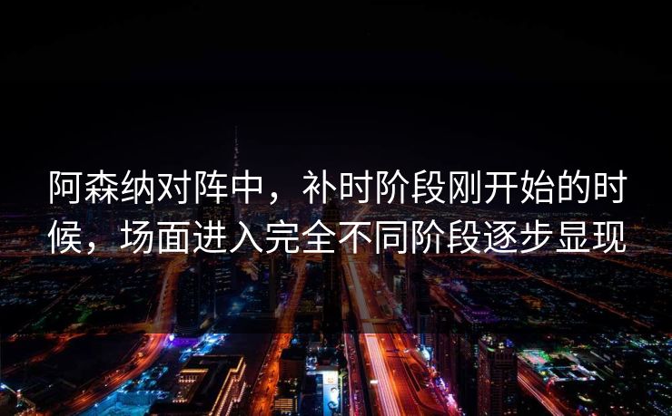 阿森纳对阵中，补时阶段刚开始的时候，场面进入完全不同阶段逐步显现