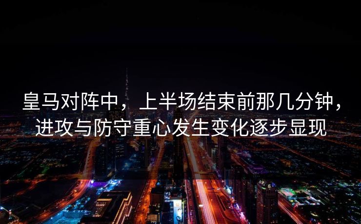 皇马对阵中，上半场结束前那几分钟，进攻与防守重心发生变化逐步显现
