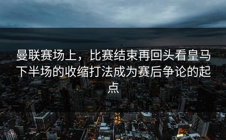 曼联赛场上，比赛结束再回头看皇马下半场的收缩打法成为赛后争论的起点