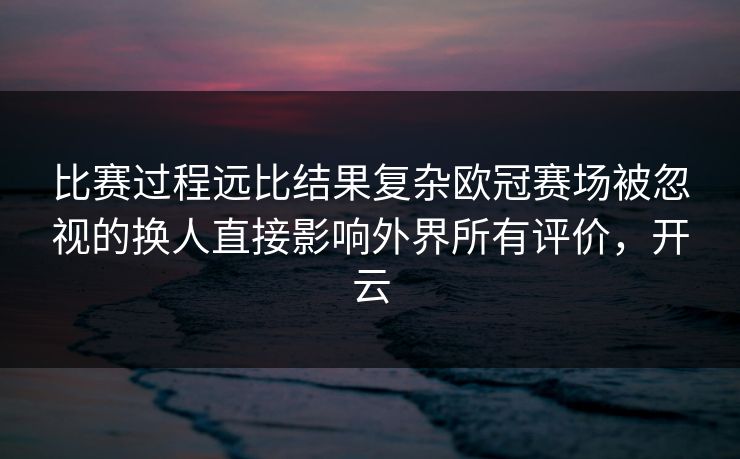 比赛过程远比结果复杂欧冠赛场被忽视的换人直接影响外界所有评价，开云