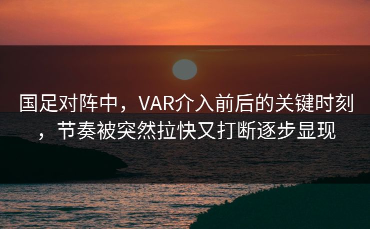 国足对阵中，VAR介入前后的关键时刻，节奏被突然拉快又打断逐步显现