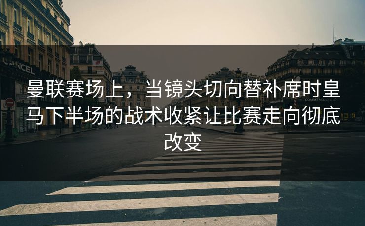 曼联赛场上，当镜头切向替补席时皇马下半场的战术收紧让比赛走向彻底改变