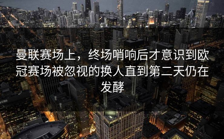 曼联赛场上，终场哨响后才意识到欧冠赛场被忽视的换人直到第二天仍在发酵