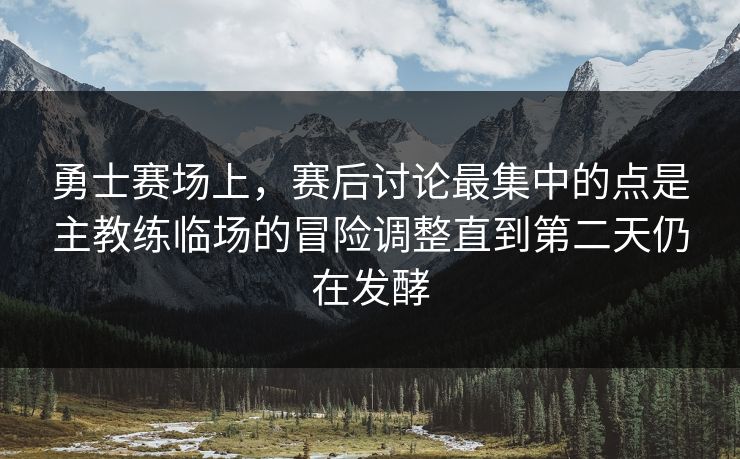 勇士赛场上，赛后讨论最集中的点是主教练临场的冒险调整直到第二天仍在发酵