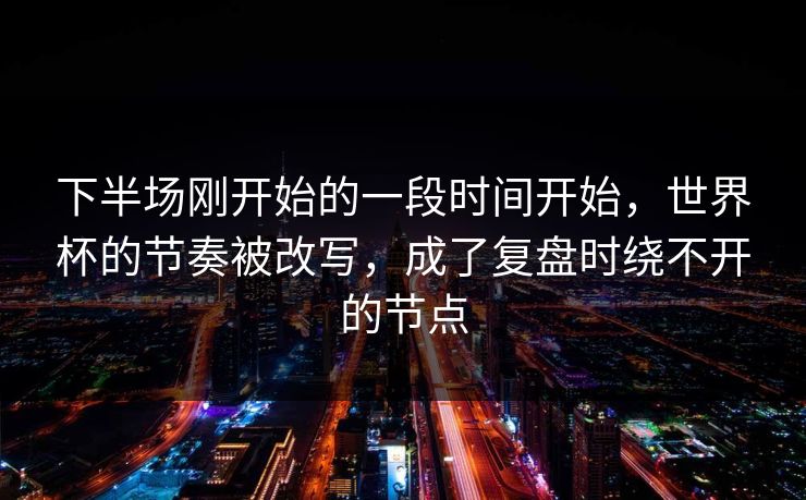 下半场刚开始的一段时间开始，世界杯的节奏被改写，成了复盘时绕不开的节点
