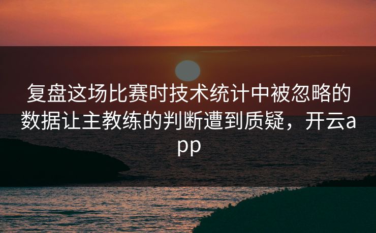 复盘这场比赛时技术统计中被忽略的数据让主教练的判断遭到质疑，开云app