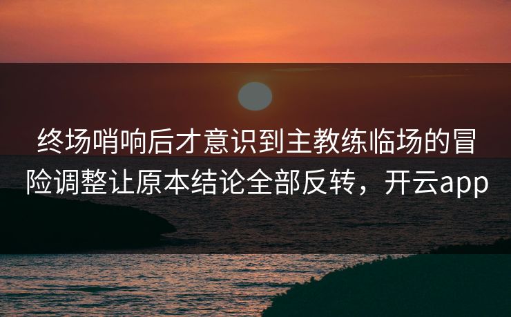 终场哨响后才意识到主教练临场的冒险调整让原本结论全部反转，开云app