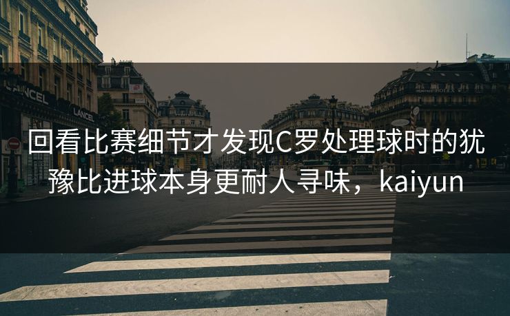 回看比赛细节才发现C罗处理球时的犹豫比进球本身更耐人寻味，kaiyun