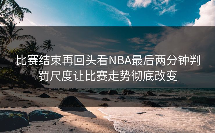 比赛结束再回头看NBA最后两分钟判罚尺度让比赛走势彻底改变