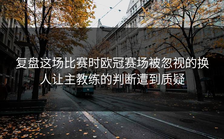 复盘这场比赛时欧冠赛场被忽视的换人让主教练的判断遭到质疑