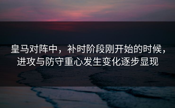 皇马对阵中，补时阶段刚开始的时候，进攻与防守重心发生变化逐步显现