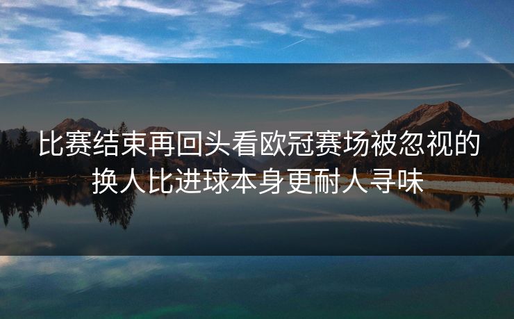 比赛结束再回头看欧冠赛场被忽视的换人比进球本身更耐人寻味