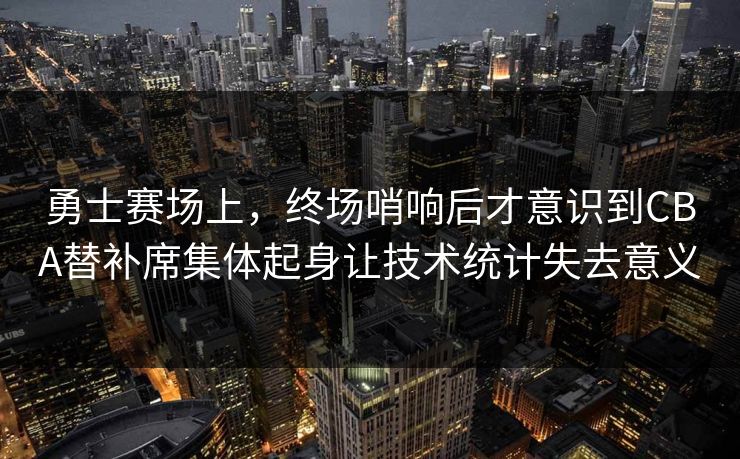 勇士赛场上，终场哨响后才意识到CBA替补席集体起身让技术统计失去意义