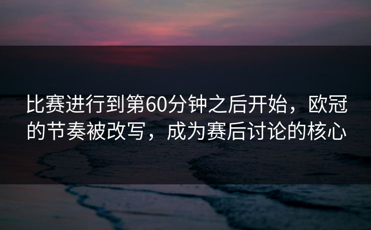 比赛进行到第60分钟之后开始，欧冠的节奏被改写，成为赛后讨论的核心