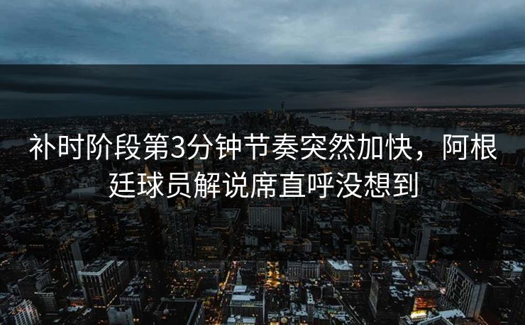 补时阶段第3分钟节奏突然加快，阿根廷球员解说席直呼没想到
