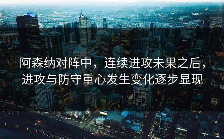 阿森纳对阵中，连续进攻未果之后，进攻与防守重心发生变化逐步显现