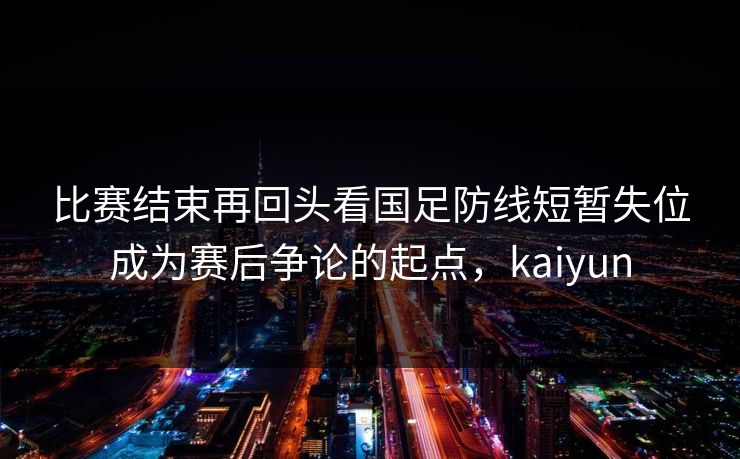 比赛结束再回头看国足防线短暂失位成为赛后争论的起点，kaiyun