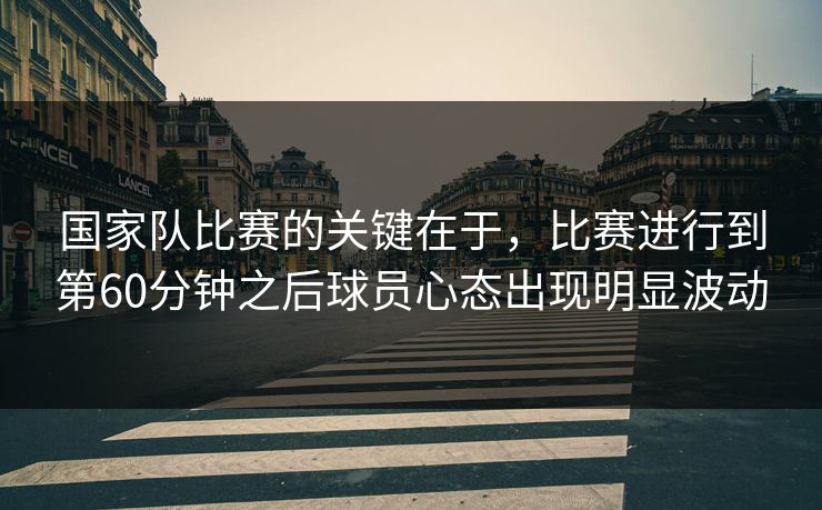 国家队比赛的关键在于，比赛进行到第60分钟之后球员心态出现明显波动