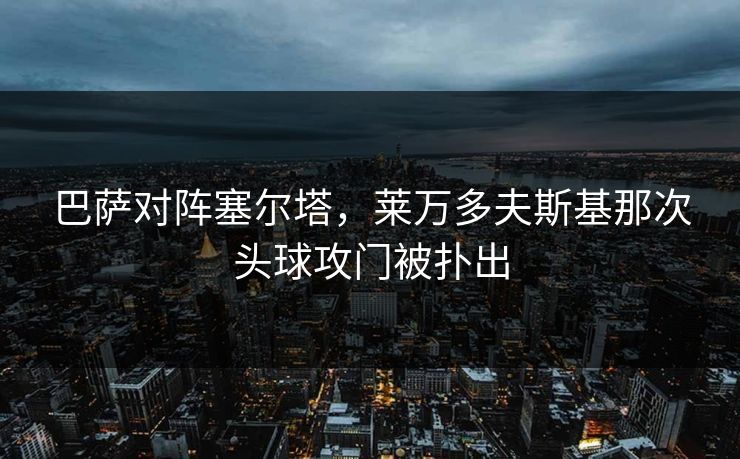 巴萨对阵塞尔塔，莱万多夫斯基那次头球攻门被扑出