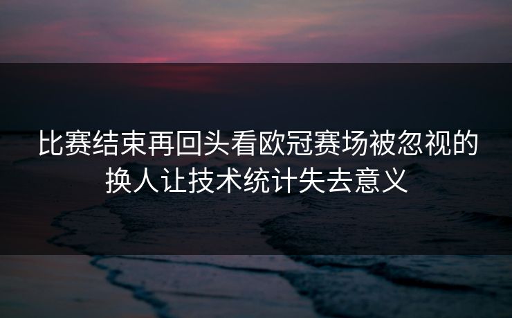 比赛结束再回头看欧冠赛场被忽视的换人让技术统计失去意义
