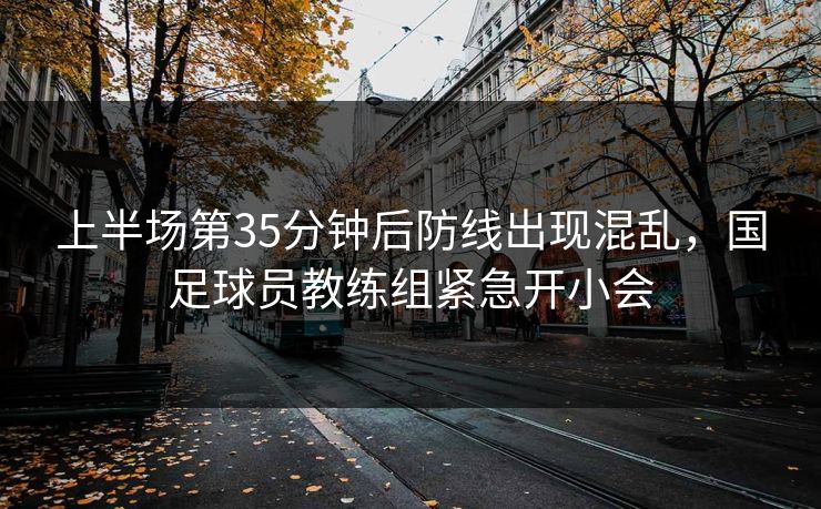 上半场第35分钟后防线出现混乱,国足球员教练组紧急开小会 上半场第35分钟后防线出现混乱,国足球员教练组紧急开小会