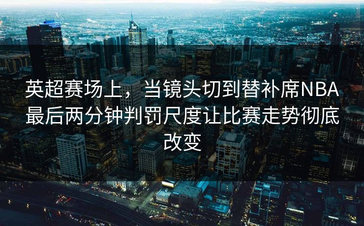 英超赛场上，当镜头切到替补席NBA最后两分钟判罚尺度让比赛走势彻底改变