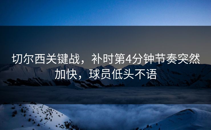 切尔西关键战，补时第4分钟节奏突然加快，球员低头不语
