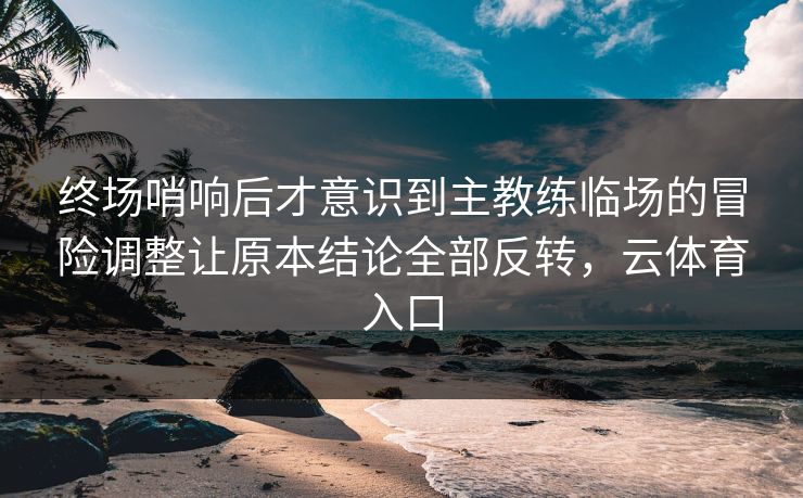 终场哨响后才意识到主教练临场的冒险调整让原本结论全部反转，云体育入口