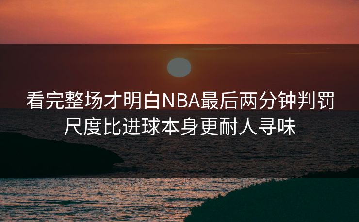 看完整场才明白NBA最后两分钟判罚尺度比进球本身更耐人寻味